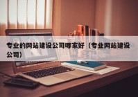 专业的网站建设公司哪家好（专业网站建设 公司）