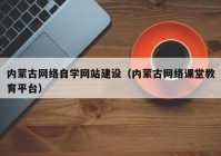 内蒙古网络自学网站建设（内蒙古网络课堂教育平台）